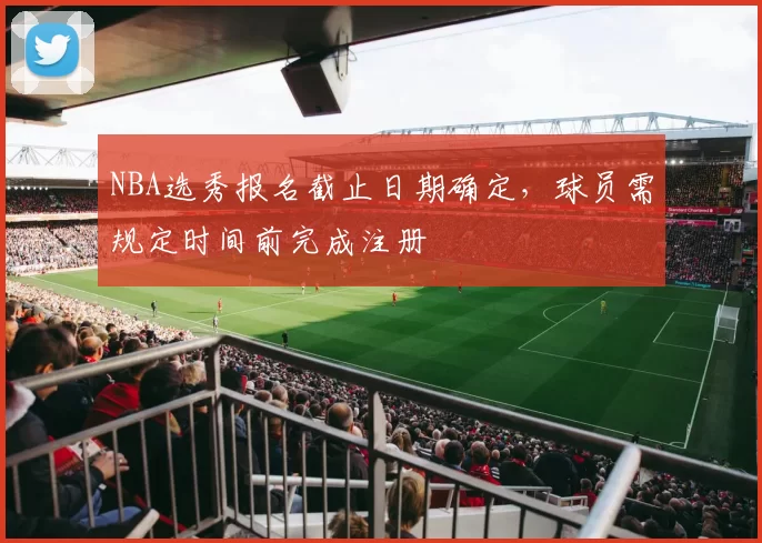 NBA选秀报名截止日期确定，球员需规定时间前完成注册