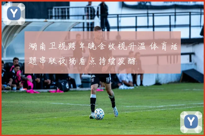 湖南卫视跨年晚会收视升温 体育话题串联夜场看点持续发酵