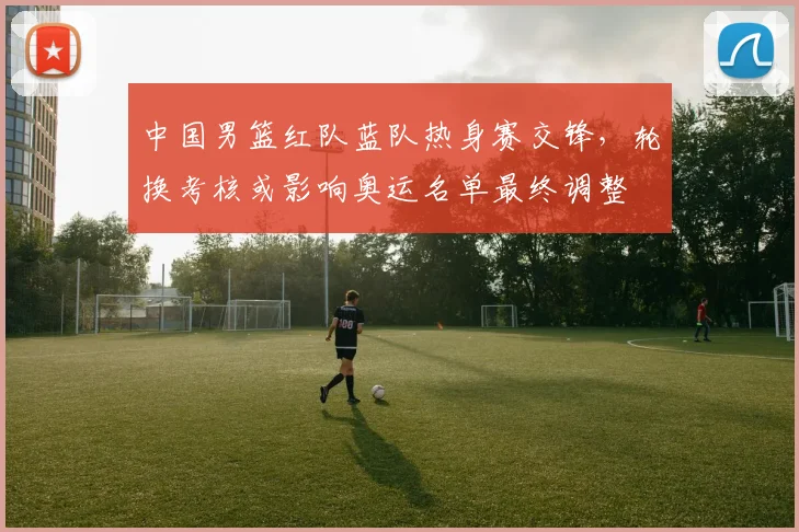 中国男篮红队蓝队热身赛交锋，轮换考核或影响奥运名单最终调整