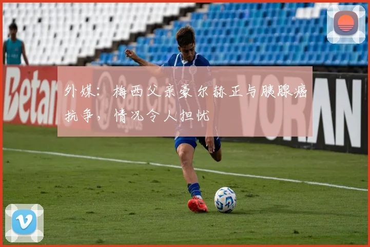 外媒：梅西父亲豪尔赫正与胰腺癌抗争，情况令人担忧