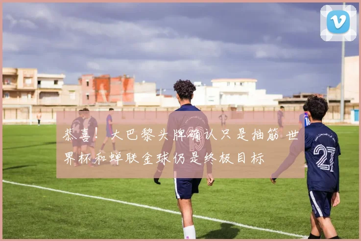恭喜!大巴黎头牌确认只是抽筋 世界杯和蝉联金球仍是终极目标