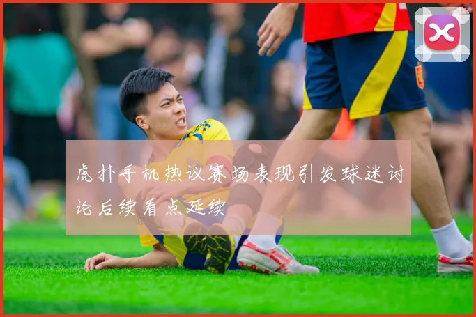 虎扑手机热议赛场表现引发球迷讨论后续看点延续