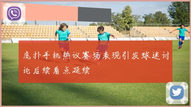 虎扑手机热议赛场表现引发球迷讨论后续看点延续