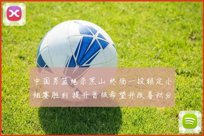 中国男篮绝杀黑山 终场一投锁定小组赛胜利 提升晋级希望并改善积分形势