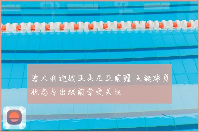 意大利迎战亚美尼亚前瞻 关键球员状态与出线前景受关注