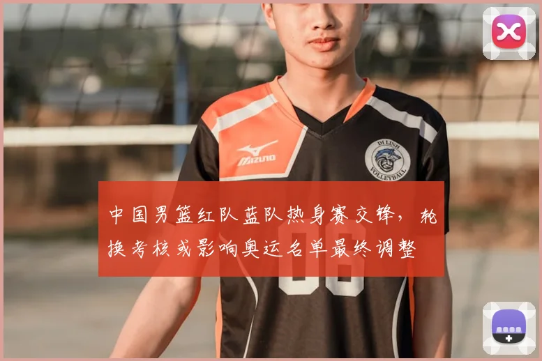 中国男篮红队蓝队热身赛交锋，轮换考核或影响奥运名单最终调整