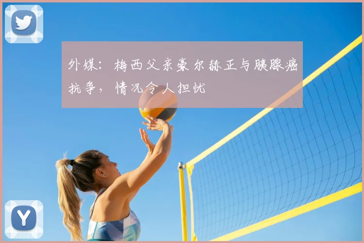 外媒：梅西父亲豪尔赫正与胰腺癌抗争，情况令人担忧