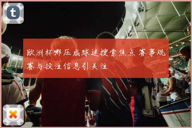欧洲杯哪压成球迷搜索焦点 赛事观赛与投注信息引关注