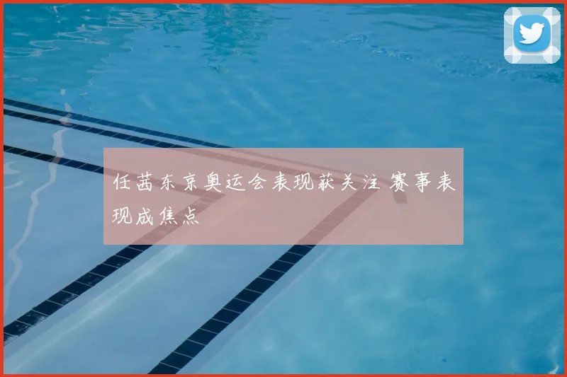 任茜东京奥运会表现获关注 赛事表现成焦点