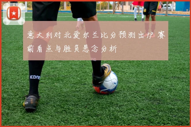 意大利对北爱尔兰比分预测出炉 赛前看点与胜负悬念分析