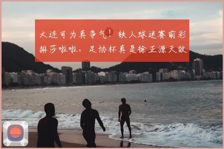 大连可为真争气!铁人球迷赛前彩排莎啦啦,足协杯真是徐正源天敌