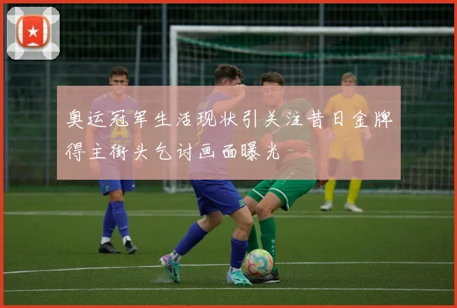 奥运冠军生活现状引关注昔日金牌得主街头乞讨画面曝光