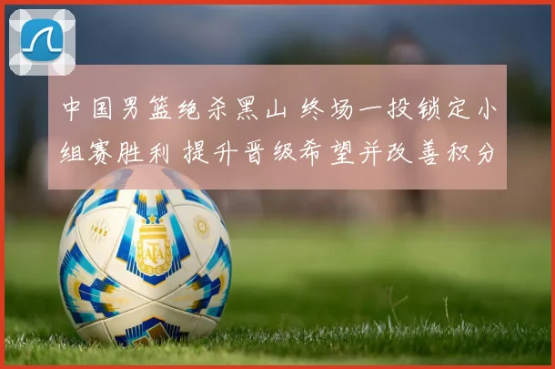 中国男篮绝杀黑山 终场一投锁定小组赛胜利 提升晋级希望并改善积分形势