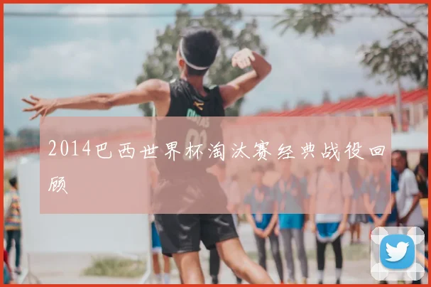 2014巴西世界杯淘汰赛经典战役回顾