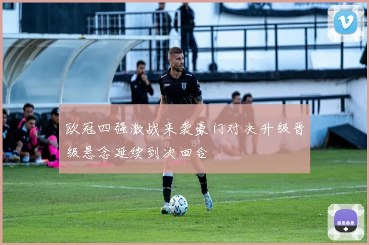 欧冠四强激战来袭豪门对决升级晋级悬念延续到次回合