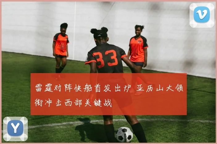 雷霆对阵快船首发出炉 亚历山大领衔冲击西部关键战