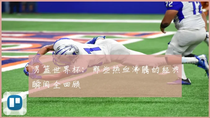 男篮世界杯：那些热血沸腾的经典瞬间全回顾