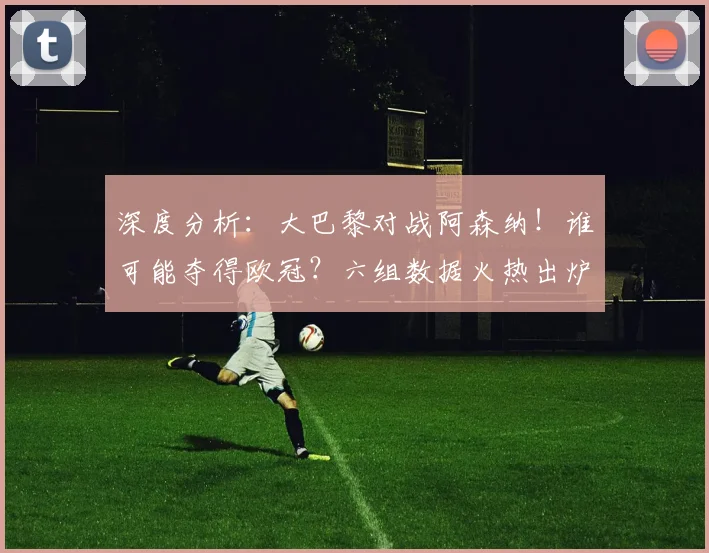 深度分析：大巴黎对战阿森纳！谁可能夺得欧冠？六组数据火热出炉_圣日耳曼_赛季_半决赛