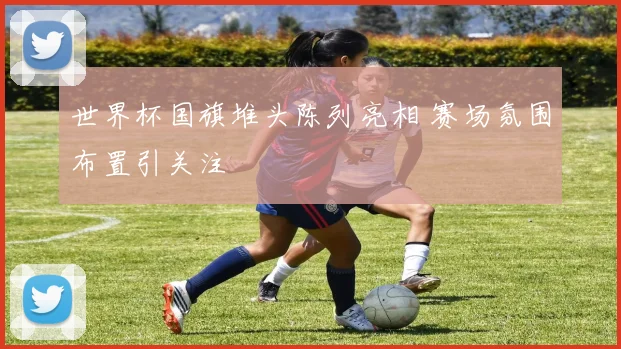 世界杯国旗堆头陈列亮相 赛场氛围布置引关注