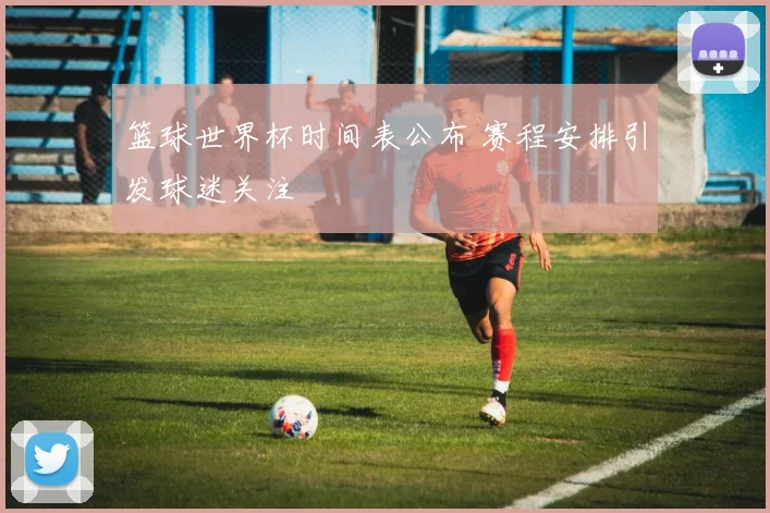 篮球世界杯时间表公布 赛程安排引发球迷关注
