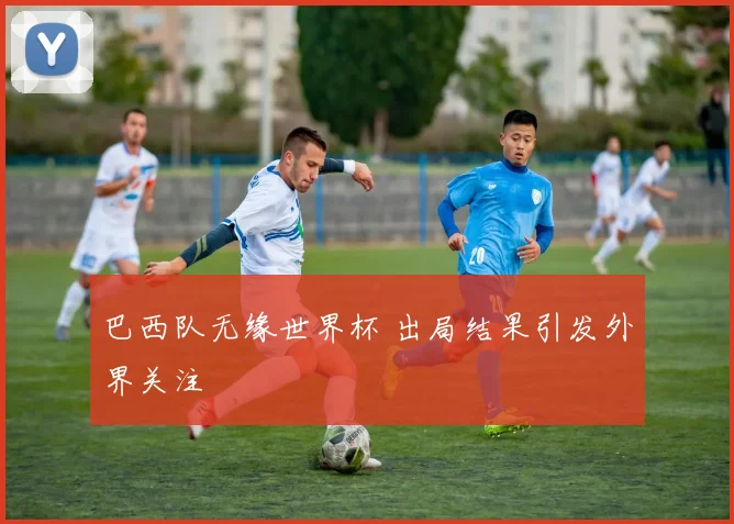 巴西队无缘世界杯 出局结果引发外界关注