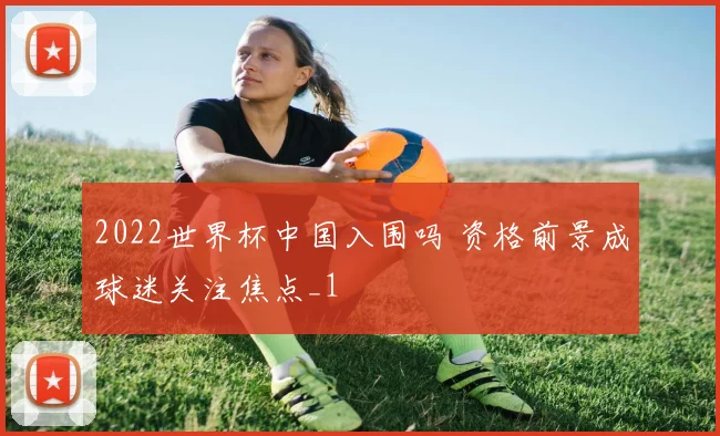 2022世界杯中国入围吗 资格前景成球迷关注焦点_1