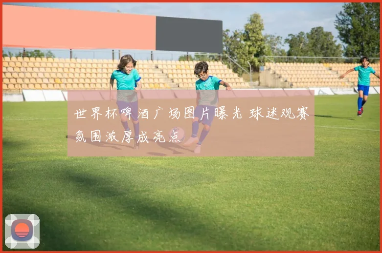 世界杯啤酒广场图片曝光 球迷观赛氛围浓厚成亮点