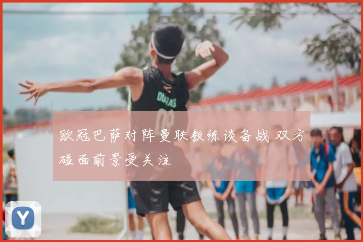 欧冠巴萨对阵曼联教练谈备战 双方碰面前景受关注