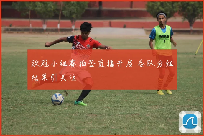 欧冠小组赛抽签直播开启 各队分组结果引关注