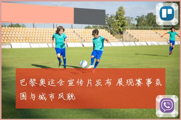 巴黎奥运会宣传片发布 展现赛事氛围与城市风貌