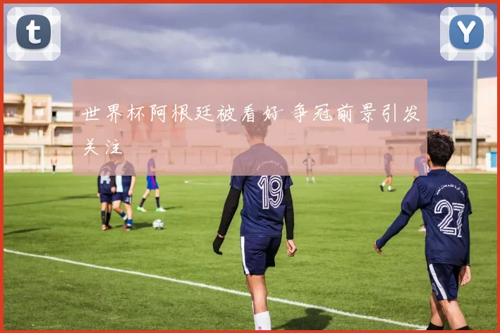 世界杯阿根廷被看好 争冠前景引发关注