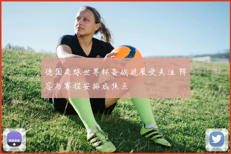 德国足球世界杯备战进展受关注 阵容与赛程安排成焦点