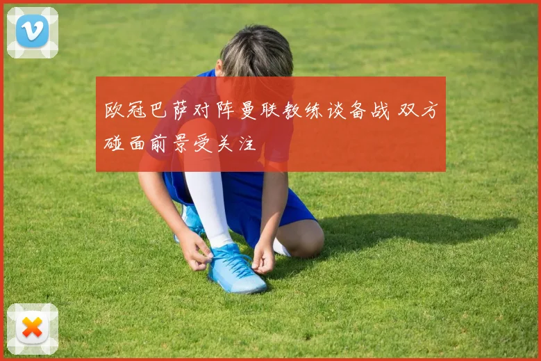 欧冠巴萨对阵曼联教练谈备战 双方碰面前景受关注