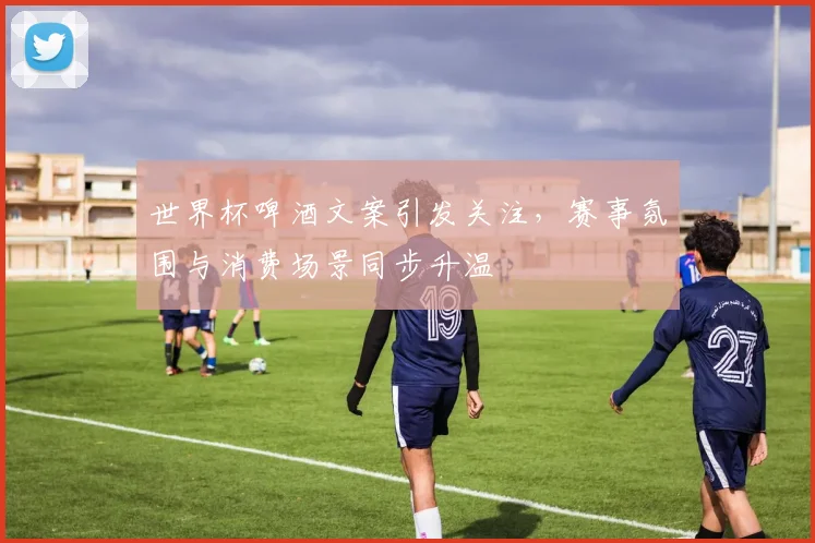 世界杯啤酒文案引发关注,赛事氛围与消费场景同步升温