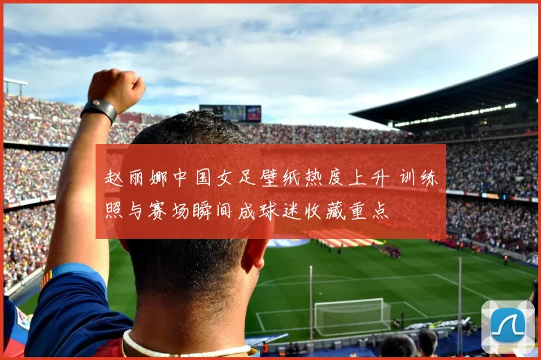 赵丽娜中国女足壁纸热度上升 训练照与赛场瞬间成球迷收藏重点