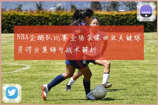 NBA企鹅队比赛全场录像回放关键球员得分集锦与战术解析