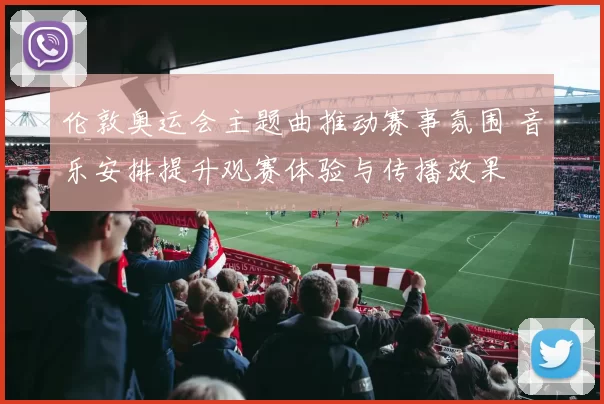 伦敦奥运会主题曲推动赛事氛围 音乐安排提升观赛体验与传播效果