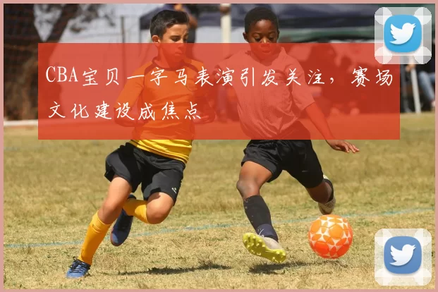 CBA宝贝一字马表演引发关注，赛场文化建设成焦点