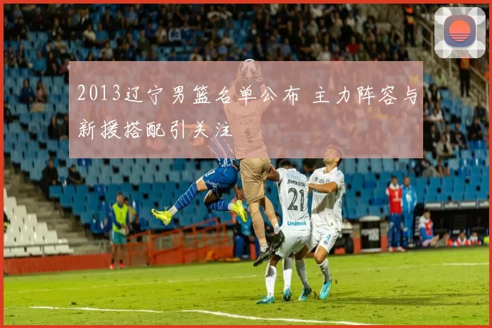 2013辽宁男篮名单公布 主力阵容与新援搭配引关注