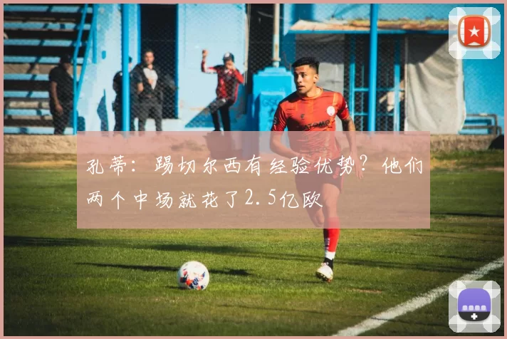 孔蒂:踢切尔西有经验优势?他们两个中场就花了2.5亿欧