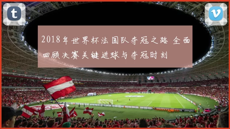 2018年世界杯法国队夺冠之路 全面回顾决赛关键进球与夺冠时刻