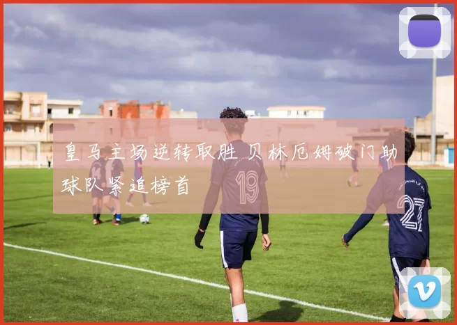 皇马主场逆转取胜 贝林厄姆破门助球队紧追榜首