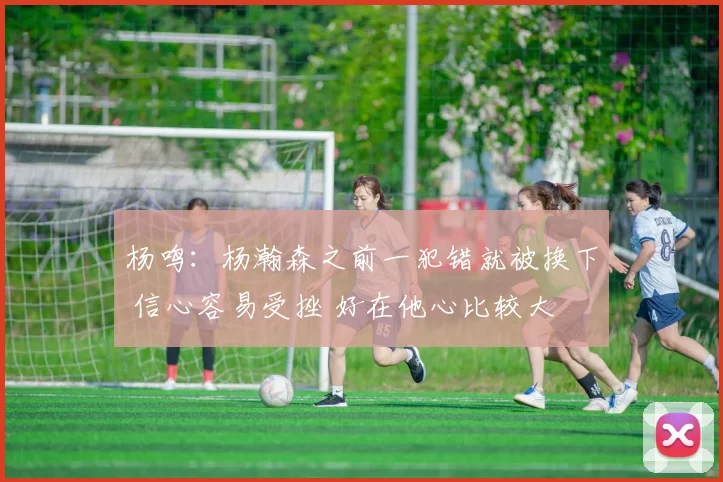 杨鸣:杨瀚森之前一犯错就被换下 信心容易受挫 好在他心比较大