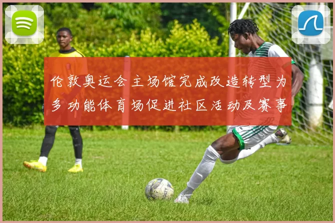 伦敦奥运会主场馆完成改造转型为多功能体育场促进社区活动及赛事承办