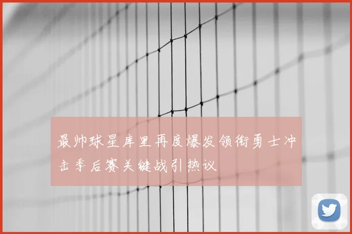 最帅球星库里再度爆发领衔勇士冲击季后赛关键战引热议