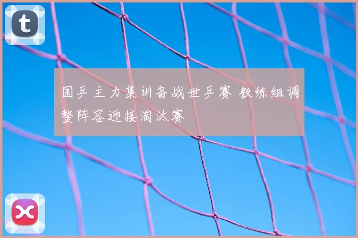 国乒主力集训备战世乒赛 教练组调整阵容迎接淘汰赛