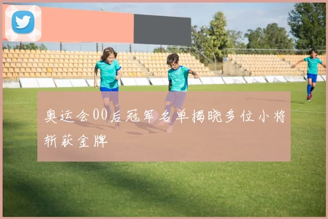 奥运会00后冠军名单揭晓多位小将斩获金牌