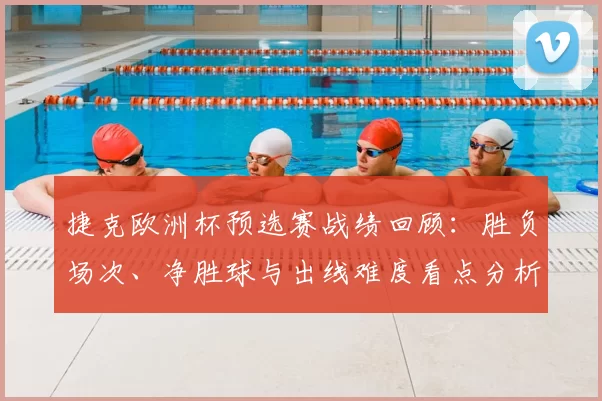 捷克欧洲杯预选赛战绩回顾：胜负场次、净胜球与出线难度看点分析