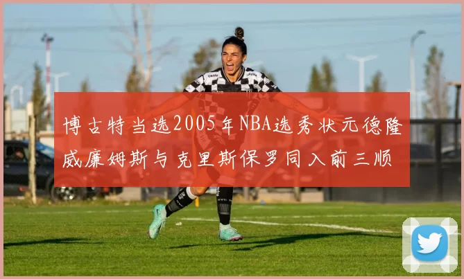 博古特当选2005年NBA选秀状元德隆威廉姆斯与克里斯保罗同入前三顺位