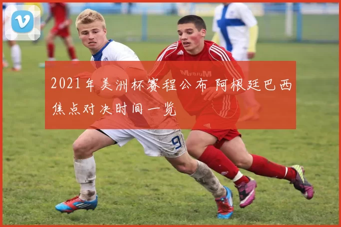 2021年美洲杯赛程公布 阿根廷巴西焦点对决时间一览